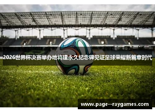 2026世界杯决赛举办地将建永久纪念碑见证足球荣耀新篇章时代 2026世界杯决赛举办地将建永久纪念碑见证足球荣耀新篇章时代